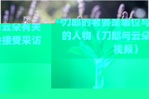 刀郎的老婆是哪位与云朵有关的人物（刀郎与云朵接受采访视频）