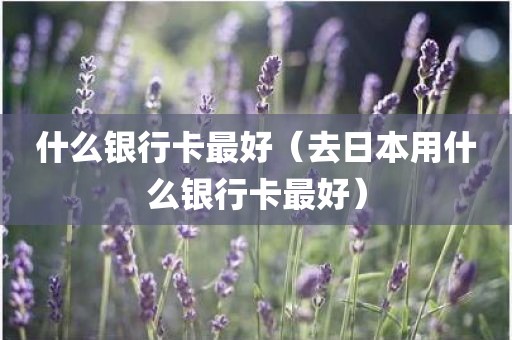 什么银行卡最好（去日本用什么银行卡最好）