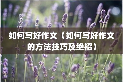 如何写好作文（如何写好作文的方法技巧及绝招）