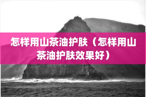 怎样用山茶油护肤(怎样用山茶油护肤效果好) 怎样用山茶油护肤(怎样用山茶油护肤效果好)