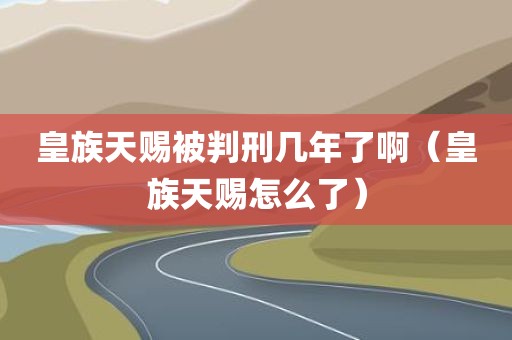 皇族天赐被判刑几年了啊（皇族天赐怎么了）