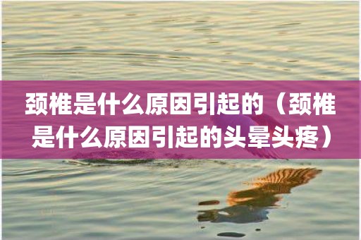 颈椎是什么原因引起的（颈椎是什么原因引起的头晕头疼）