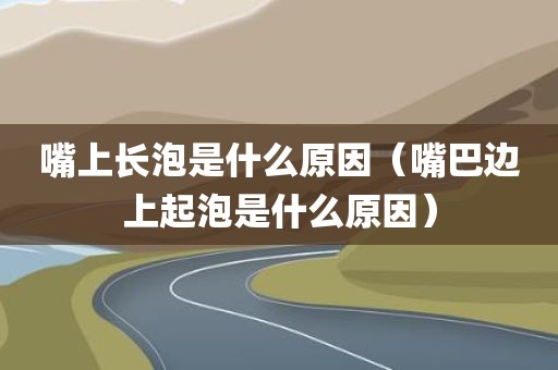 嘴上长泡是什么原因（嘴巴边上起泡是什么原因）