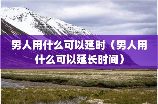 男人用什么可以延时（男人用什么可以延长时间）