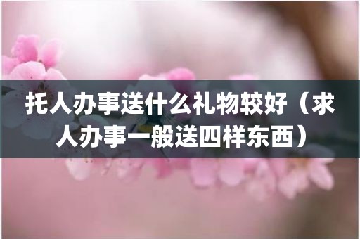 托人办事送什么礼物较好(求人办事一般送四样东西) 托人办事送什么礼物较好(求人办事一般送四样东西)