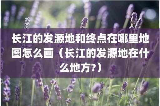 长江的发源地和终点在哪里地图怎么画(长江的发源地在什么地方?) 长江的发源地和终点在哪里地图怎么画(长江的发源地在什么地方?)
