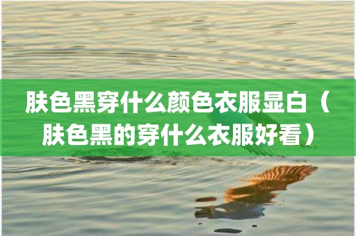 肤色黑穿什么颜色衣服显白（肤色黑的穿什么衣服好看）