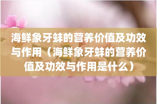 海鲜象牙蚌的营养价值及功效与作用（海鲜象牙蚌的营养价值及功效与作用是什么）