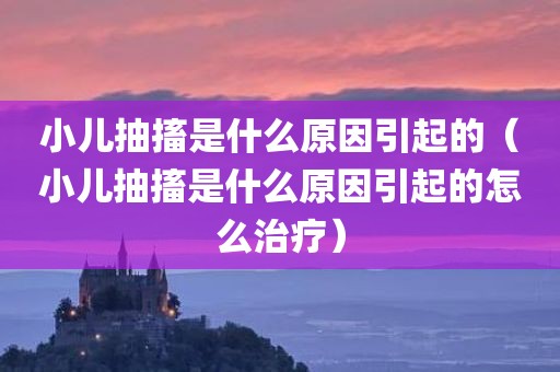 小儿抽搐是什么原因引起的(小儿抽搐是什么原因引起的怎么治疗)