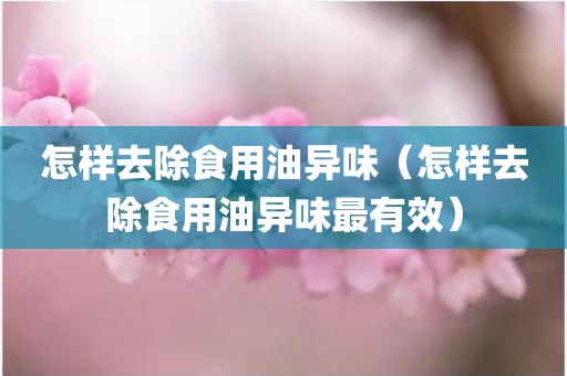 怎样去除食用油异味（怎样去除食用油异味最有效）