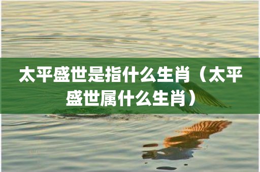 太平盛世是指什么生肖（太平盛世属什么生肖）