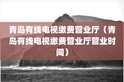 青岛有线电视缴费营业厅（青岛有线电视缴费营业厅营业时间）