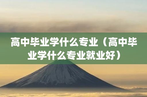 高中毕业学什么专业（高中毕业学什么专业就业好）