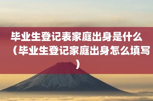 毕业生登记表家庭出身是什么（毕业生登记家庭出身怎么填写）