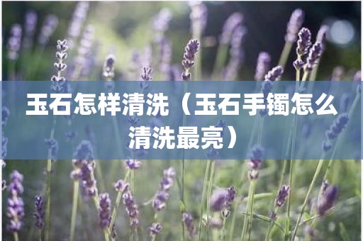 玉石怎样清洗（玉石手镯怎么清洗最亮）