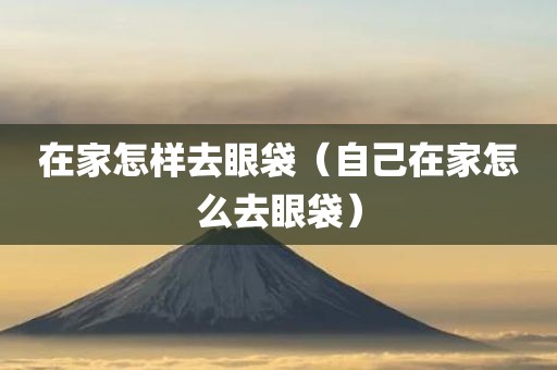 在家怎样去眼袋（自己在家怎么去眼袋）