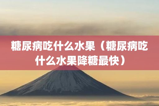 糖尿病吃什么水果（糖尿病吃什么水果降糖最快）