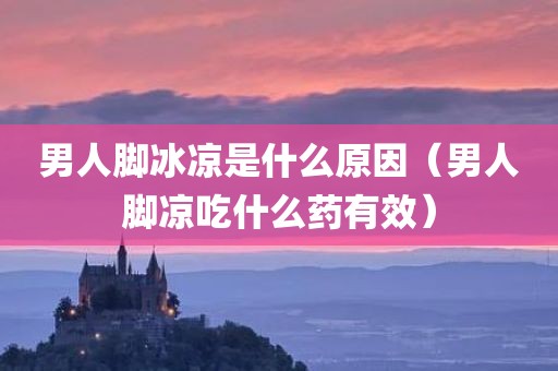 男人脚冰凉是什么原因（男人脚凉吃什么药有效）