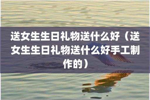 送女生生日礼物送什么好（送女生生日礼物送什么好手工制作的）