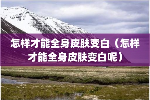 怎样才能全身皮肤变白（怎样才能全身皮肤变白呢）