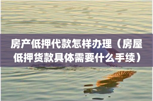 房产低押代款怎样办理（房屋低押货款具体需要什么手续）