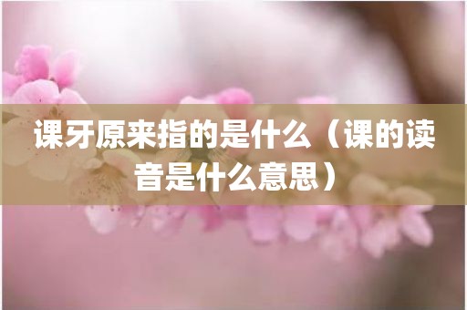 课牙原来指的是什么（课的读音是什么意思）
