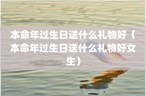 本命年过生日送什么礼物好（本命年过生日送什么礼物好女生）