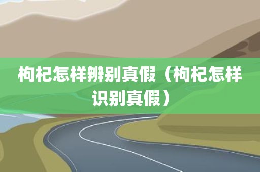 枸杞怎样辨别真假（枸杞怎样识别真假）