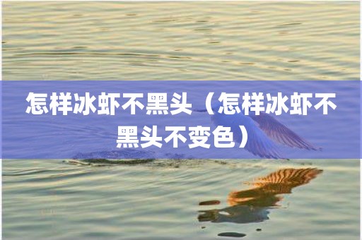 怎样冰虾不黑头（怎样冰虾不黑头不变色）