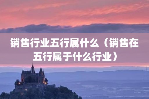 销售行业五行属什么（销售在五行属于什么行业）