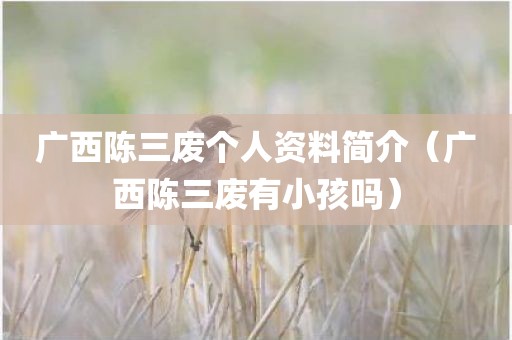 广西陈三废个人资料简介（广西陈三废有小孩吗）
