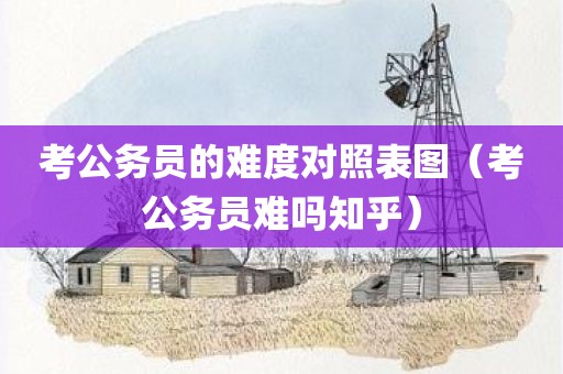 考公务员的难度对照表图（考公务员难吗知乎）