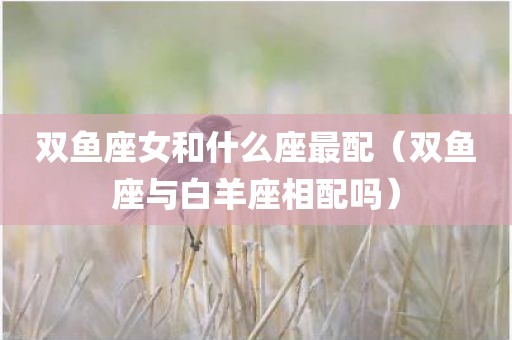 双鱼座女和什么座最配（双鱼座与白羊座相配吗）