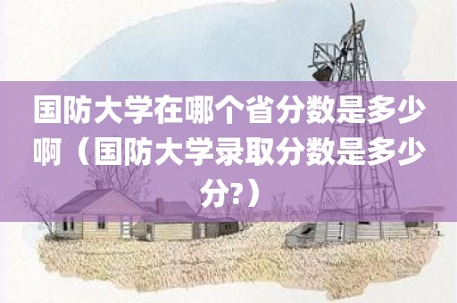国防大学在哪个省分数是多少啊（国防大学录取分数是多少分?）