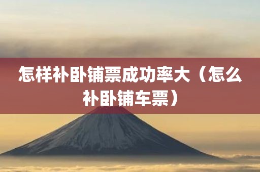 怎样补卧铺票成功率大（怎么补卧铺车票）