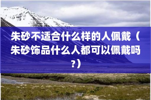 朱砂不适合什么样的人佩戴（朱砂饰品什么人都可以佩戴吗?）