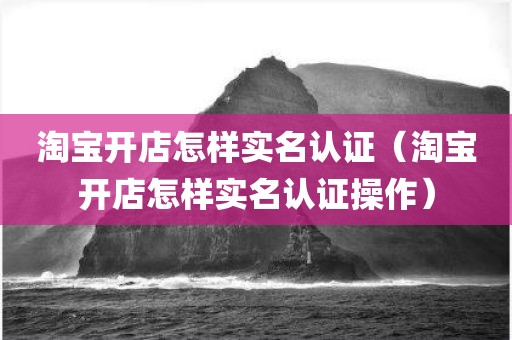 淘宝开店怎样实名认证(淘宝开店怎样实名认证操作) 淘宝开店怎样实名认证(淘宝开店怎样实名认证操作)