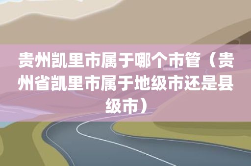 贵州凯里市属于哪个市管（贵州省凯里市属于地级市还是县级市）