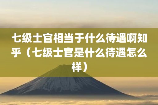 七级士官相当于什么待遇啊知乎（七级士官是什么待遇怎么样）