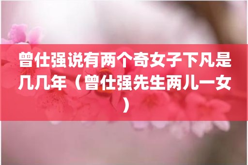 曾仕强说有两个奇女子下凡是几几年（曾仕强先生两儿一女）