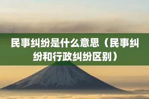 民事纠纷是什么意思（民事纠纷和行政纠纷区别）