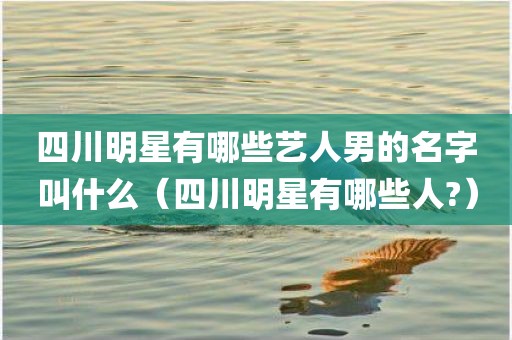四川明星有哪些艺人男的名字叫什么(四川明星有哪些人?) 四川明星有哪些艺人男的名字叫什么(四川明星有哪些人?)
