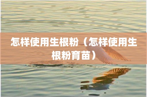 怎样使用生根粉（怎样使用生根粉育苗）