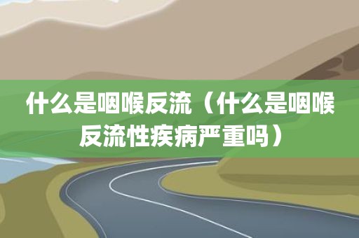 什么是咽喉反流（什么是咽喉反流性疾病严重吗）