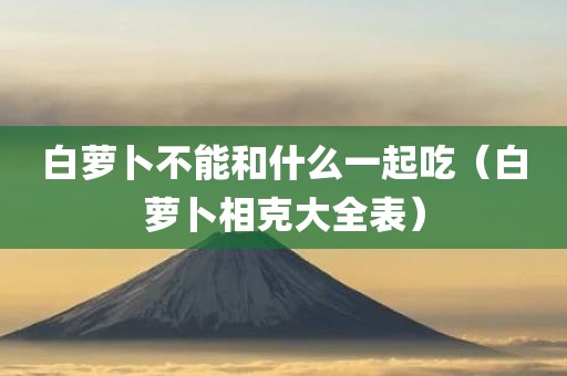 白萝卜不能和什么一起吃（白萝卜相克大全表）