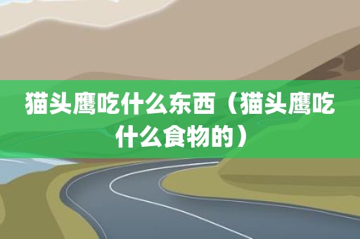 猫头鹰吃什么东西（猫头鹰吃什么食物的）