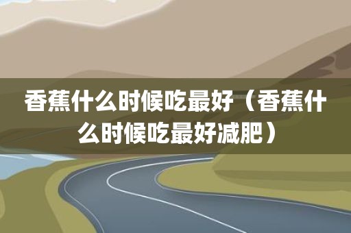 香蕉什么时候吃最好（香蕉什么时候吃最好减肥）