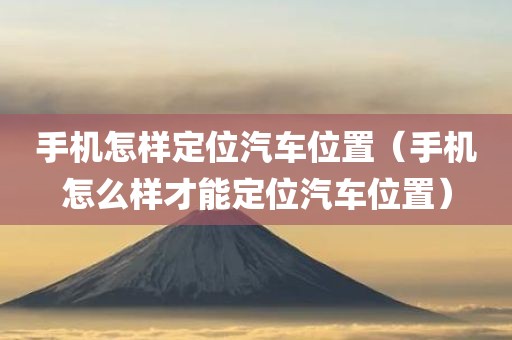 手机怎样定位汽车位置（手机怎么样才能定位汽车位置）