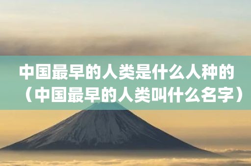 中国最早的人类是什么人种的（中国最早的人类叫什么名字）