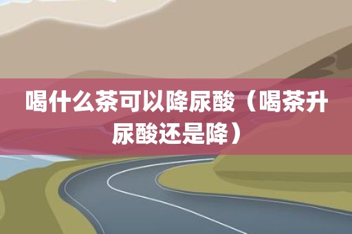 喝什么茶可以降尿酸（喝茶升尿酸还是降）